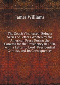 The South Vindicated: Being a Series of Letters Written by the American Press During the Canvass for the Presidency in 1860, with a Letter to Lord . Presidential Contest, and Its Consequences