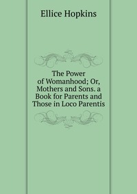 The Power of Womanhood; Or, Mothers and Sons. a Book for Parents and Those in Loco Parentis