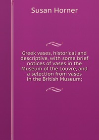 Greek vases, historical and descriptive, with some brief notices of vases in the Museum of the Louvre, and a selection from vases in the British Museum;