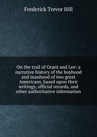 On the trail of Grant and Lee: a narrative history of the boyhood and manhood of two great Americans, based upon their writings, official records, and other authoritative information