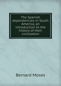 The Spanish dependencies in South America, an introduction to the history of their civilization