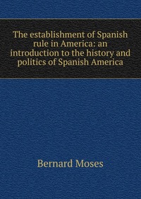 The establishment of Spanish rule in America: an introduction to the history and politics of Spanish America