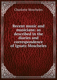 Recent music and musicians: as described in the diaries and correspondence of Ignatz Moscheles