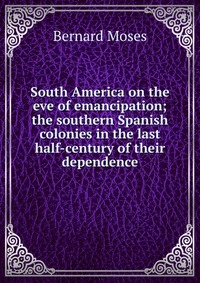 South America on the eve of emancipation; the southern Spanish colonies in the last half-century of their dependence