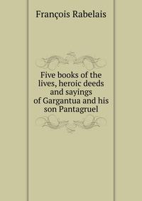 Five books of the lives, heroic deeds and sayings of Gargantua and his son Pantagruel