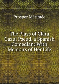 The Plays of Clara Gazul Pseud. a Spanish Comedian: With Memoirs of Her Life