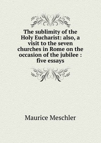 The sublimity of the Holy Eucharist: also, a visit to the seven churches in Rome on the occasion of the jubilee : five essays