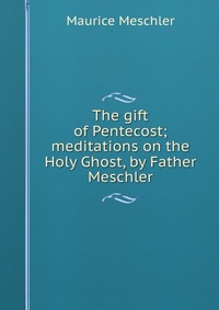 The gift of Pentecost; meditations on the Holy Ghost, by Father Meschler