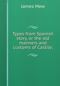 Types from Spanish story, or the old manners and customs of Castile;