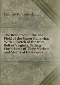 The Resources of the Coal Field of the Upper Kanawha: With a Sketch of the Iron Belt of Virginia, Setting Forth Some of Their Markets and Means of Development