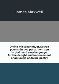 Divine miscellanies, or, Sacred poems: in two parts . : written in plain and easy language, for the delight and improvement of all lovers of divine poetry