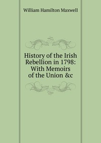 History of the Irish Rebellion in 1798: With Memoirs of the Union &c