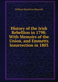 History of the Irish Rebellion in 1798: With Memoirs of the Union, and Emmetts Insurrection in 1803