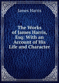 The Works of James Harris, Esq: With an Account of His Life and Character