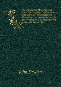 The Critical and Miscellaneous Prose Works of John Dryden: Now First Collected: With Notes and Illustrations; an Account of the Life and Writings of . a Collection of His Letters, the Greater