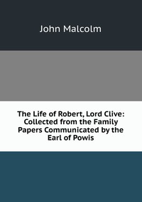 The Life of Robert, Lord Clive: Collected from the Family Papers Communicated by the Earl of Powis