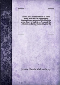 Diaries and Correspondence of James Harris, First Earl of Malmesbury: Containing an Account of His Missions at the Court of Madrid, to Frederick the . Missions to Berlin, Brunswick, and the F