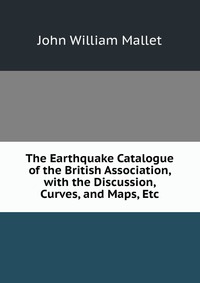 The Earthquake Catalogue of the British Association, with the Discussion, Curves, and Maps, Etc