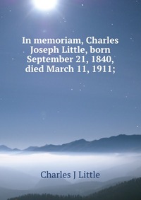 In memoriam, Charles Joseph Little, born September 21, 1840, died March 11, 1911;