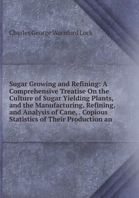 Sugar Growing and Refining: A Comprehensive Treatise On the Culture of Sugar Yielding Plants, and the Manufacturing, Refining, and Analysis of Cane, . Copious Statistics of Their Production a