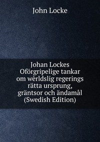 Johan Lockes Oforgripelige tankar om werldslig regerings ratta ursprung, grantsor och andamal (Swedish Edition)