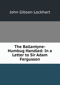 The Ballantyne-Humbug Handled: In a Letter to Sir Adam Fergusson