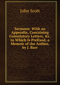 Sermons: With an Appendix, Containing Consolatory Letters, &c. to Which Is Prefixed, a Memoir of the Author, by J. Barr