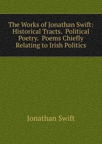 The Works of Jonathan Swift: Historical Tracts. Political Poetry. Poems Chiefly Relating to Irish Politics