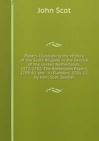 Papers Illustrating the History of the Scots Brigade in the Service of the United Netherlands, 1572-1782: The Rotterdam Papers, 1709-82. the . in Flanders, 1701-12, by John Scot, Soldier