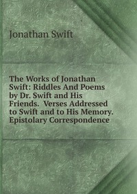 The Works of Jonathan Swift: Riddles And Poems by Dr. Swift and His Friends. Verses Addressed to Swift and to His Memory. Epistolary Correspondence