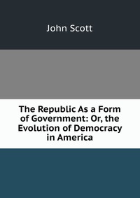 The Republic As a Form of Government: Or, the Evolution of Democracy in America