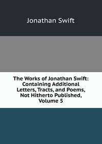 The Works of Jonathan Swift: Containing Additional Letters, Tracts, and Poems, Not Hitherto Published, Volume 5