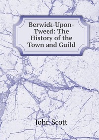 Berwick-Upon-Tweed: The History of the Town and Guild