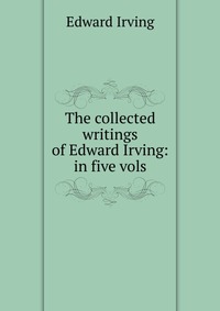 The collected writings of Edward Irving: in five vols