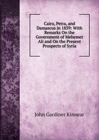 Cairo, Petra, and Damascus in 1839: With Remarks On the Government of Mehemet Ali and On the Present Prospects of Syria