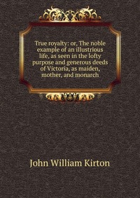 True royalty: or, The noble example of an illustrious life, as seen in the lofty purpose and generous deeds of Victoria, as maiden, mother, and monarch