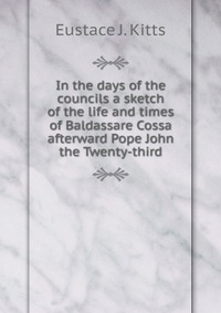 In the days of the councils a sketch of the life and times of Baldassare Cossa afterward Pope John the Twenty-third