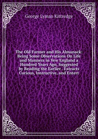 The Old Farmer and His Almanack: Being Some Observations On Life and Manners in Vew England a Hundred Years Ago, Suggested by Reading the Earlier . Extracts Curious, Instructive, and Entert