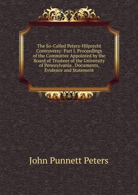 The So-Called Peters-Hilprecht Controversy: Part I. Proceedings of the Committee Appointed by the Board of Trustees of the University of Pennsylvania . Documents, Evidence and Statement