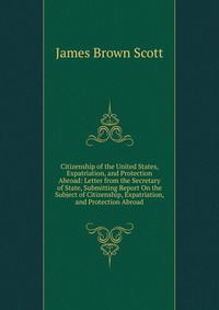 Citizenship of the United States, Expatriation, and Protection Abroad: Letter from the Secretary of State, Submitting Report On the Subject of Citizenship, Expatriation, and Protection Abroad