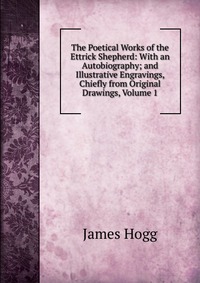 The Poetical Works of the Ettrick Shepherd: With an Autobiography; and Illustrative Engravings, Chiefly from Original Drawings, Volume 1