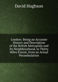 London: Being an Accurate History and Description of the British Metropolis and Its Neighbourhood, to Thirty Miles Extent, from an Actual Perambulation