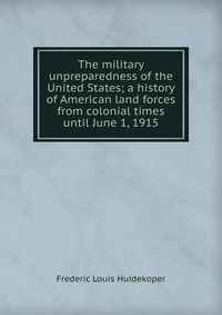 The military unpreparedness of the United States; a history of American land forces from colonial times until June 1, 1915