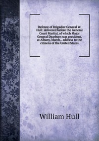 Defence of Brigadier General W. Hull: delivered before the General Court Martial, of which Major General Dearborn was president, at Albany, March, . address to the citizens of the United Stat