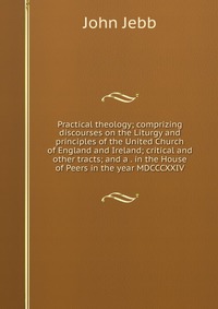 Practical theology; comprizing discourses on the Liturgy and principles of the United Church of England and Ireland; critical and other tracts; and a . in the House of Peers in the year MDCCC