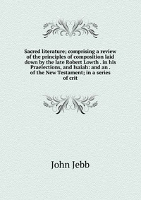 Sacred literature; comprising a review of the principles of composition laid down by the late Robert Lowth . in his Praelections, and Isaiah: and an . of the New Testament; in a series of cri