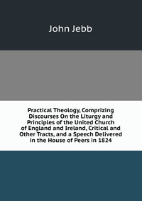 Practical Theology, Comprizing Discourses On the Liturgy and Principles of the United Church of England and Ireland, Critical and Other Tracts, and a Speech Delivered in the House of Peers in