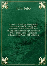 Practical Theology: Comprising Discourses On the Liturgy and Principles of the United Church of England and Ireland ; Critical and Other Tracts ; and . the House of Peers in the Year 1824, Vo