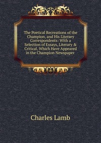 The Poetical Recreations of the Champion, and His Literary Correspondents: With a Selection of Essays, Literary & Critical, Which Have Appeared in the Champion Newspaper