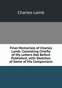 Final Memorials of Charles Lamb: Consisting Chiefly of His Letters Not Before Published, with Sketches of Some of His Companions